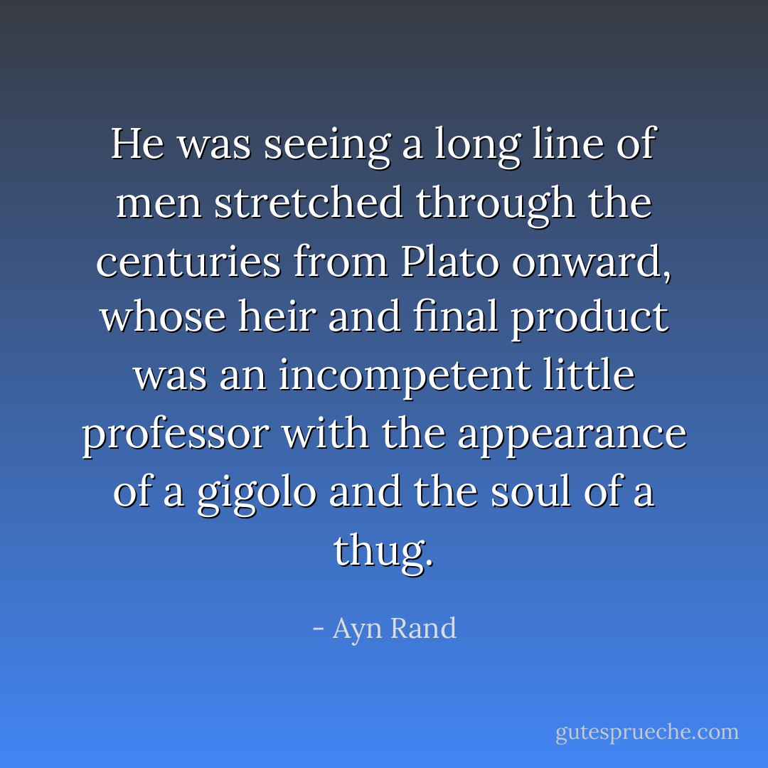 He was seeing a long line of men stretched through the centuries from Plato onward, whose heir and final product was an incompetent little professor with the appearance of a gigolo and the soul of a thug. - Ayn Rand