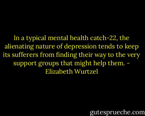 In a typical mental health catch-22, the alienating nature of depression tends to keep its sufferers from finding their way to the very support groups that might help them. - Elizabeth Wurtzel