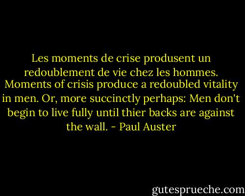 Les moments de crise produsent un redoublement de vie chez les hommes.<br />Moments of crisis produce a redoubled vitality in men. Or, more succinctly perhaps: Men don't begin to live fully until thier backs are against the wall. - Paul Auster