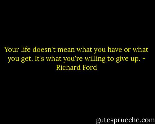 Your life doesn't mean what you have or what you get. It's what you're willing to give up. - Richard Ford