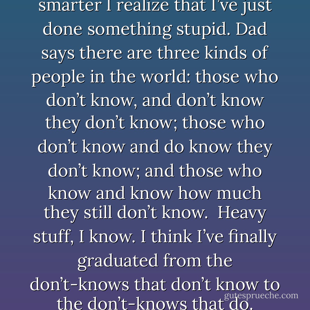 Every time I think I’m getting smarter I realize that I’ve just done something stupid. Dad says there are three kinds of people in the world: those who don’t know, and don’t know they don’t know; those who don’t know and do know they don’t know; and those who know and know how much they still don’t know.<br /><br />Heavy stuff, I know. I think I’ve finally graduated from the don’t-knows that don’t know to the don’t-knows<br />that do. - Karen Marie Moning