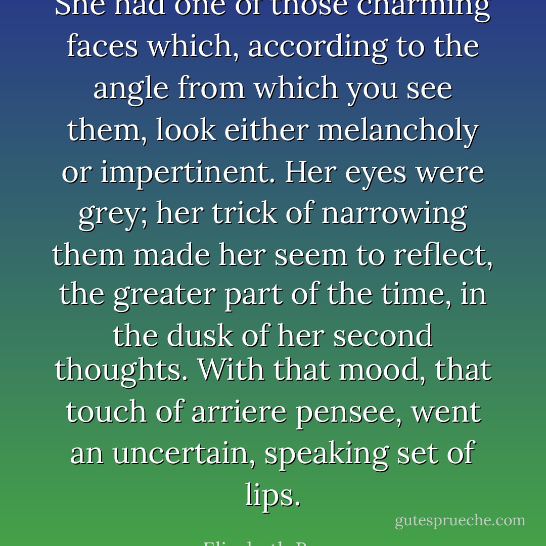She had one of those charming faces which, according to the angle from which you see them, look either melancholy or impertinent. Her eyes were grey; her trick of narrowing them made her seem to reflect, the greater part of the time, in the dusk of her second thoughts. With that mood, that touch of arriere pensee, went an uncertain, speaking set of lips. - Elizabeth Bowen
