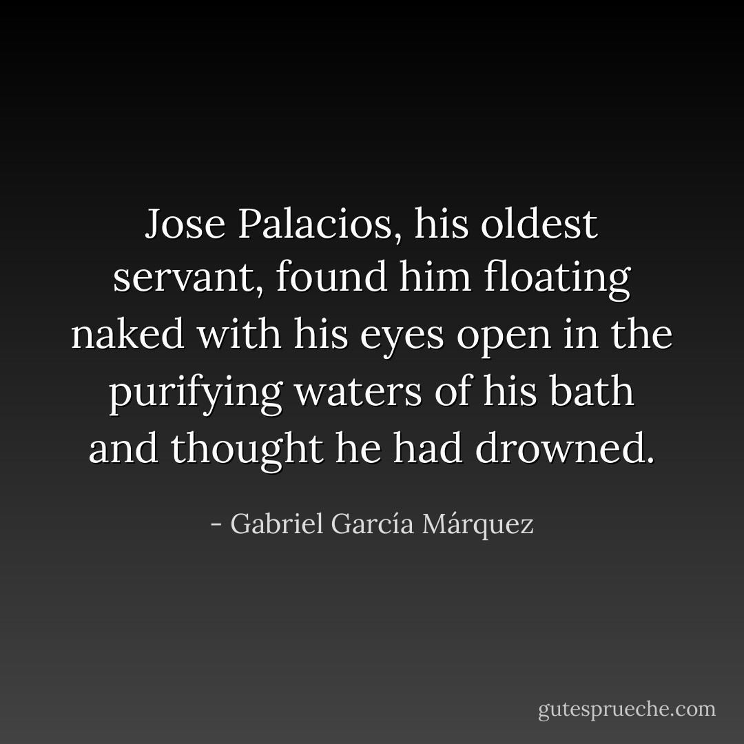Jose Palacios, his oldest servant, found him floating naked with his eyes open in the purifying waters of his bath and thought he had drowned. - Gabriel García Márquez