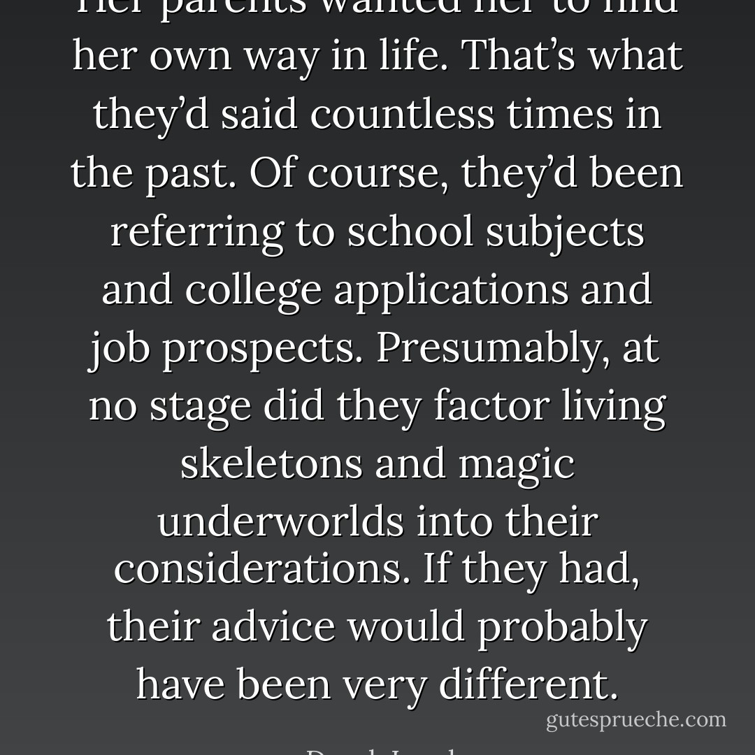 Her parents wanted her to find her own way in life. That’s what they’d said countless times in the past. Of course, they’d been referring to school subjects and college applications and job prospects. Presumably, at no stage did they factor living skeletons and magic underworlds into their considerations. If they had, their advice would probably have been very different. - Derek Landy