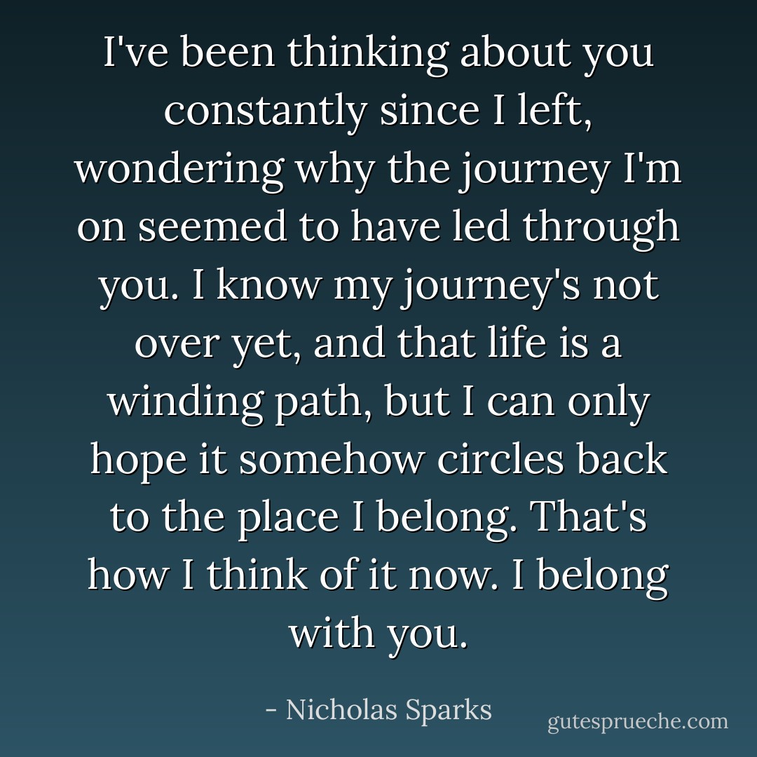 I've been thinking about you constantly since I left, wondering why the journey I'm on seemed to have led through you. I know my journey's not over yet, and that life is a winding path, but I can only hope it somehow circles back to the place I belong. That's how I think of it now. I belong with you. - Nicholas Sparks