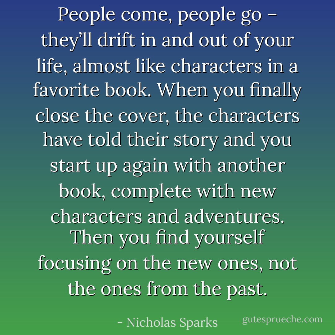 People come, people go – they’ll drift in and out of your life, almost like characters in a favorite book. When you finally close the cover, the characters have told their story and you start up again with another book, complete with new characters and adventures. Then you find yourself focusing on the new ones, not the ones from the past. - Nicholas Sparks