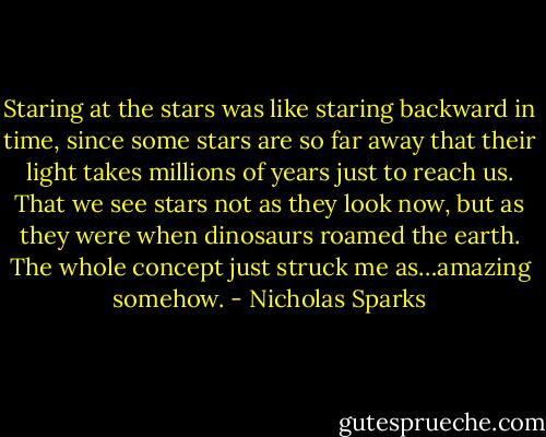 Staring at the stars was like staring backward in time, since some stars are so far away that their light takes millions of years just to reach us. That we see stars not as they look now, but as they were when dinosaurs roamed the earth. The whole concept just struck me as…amazing somehow. - Nicholas Sparks
