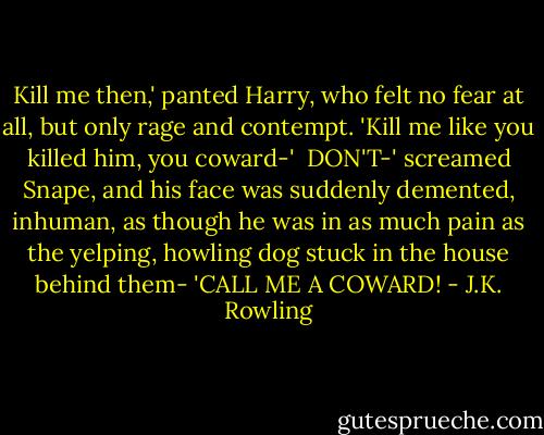 Kill me then,' panted Harry, who felt no fear at all, but only rage and contempt. 'Kill me like you killed him, you coward-'<br /><br />DON'T-' screamed Snape, and his face was suddenly demented, inhuman, as though he was in as much pain as the yelping, howling dog stuck in the house behind them- 'CALL ME A COWARD! - J.K. Rowling