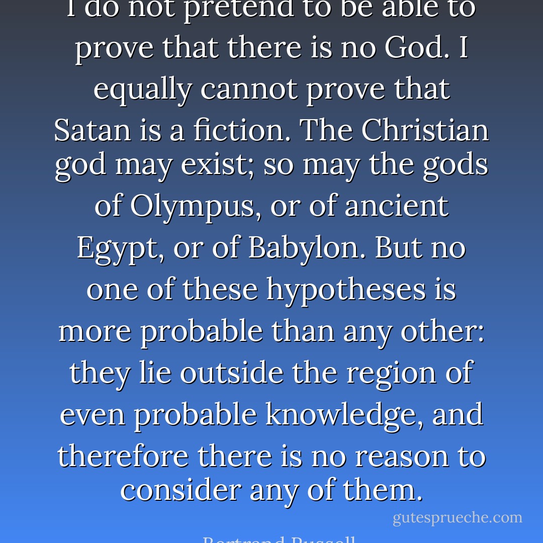 I do not pretend to be able to prove that there is no God. I equally cannot prove that Satan is a fiction. The Christian god may exist; so may the gods of Olympus, or of ancient Egypt, or of Babylon. But no one of these hypotheses is more probable than any other: they lie outside the region of even probable knowledge, and therefore there is no reason to consider any of them. - Bertrand Russell