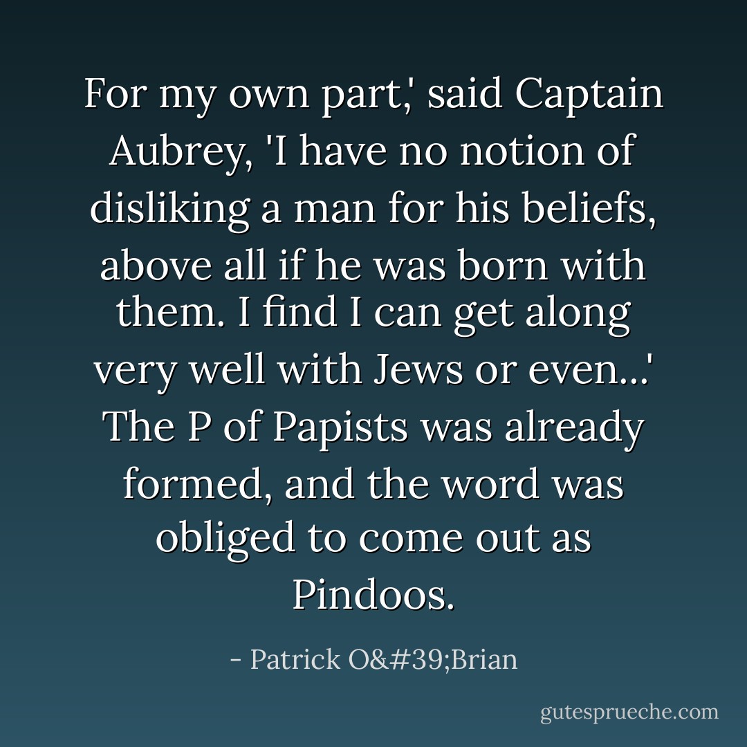 For my own part,' said Captain Aubrey, 'I have no notion of disliking a man for his beliefs, above all if he was born with them. I find I can get along very well with Jews or even...' The P of Papists was already formed, and the word was obliged to come out as Pindoos. - Patrick O'Brian