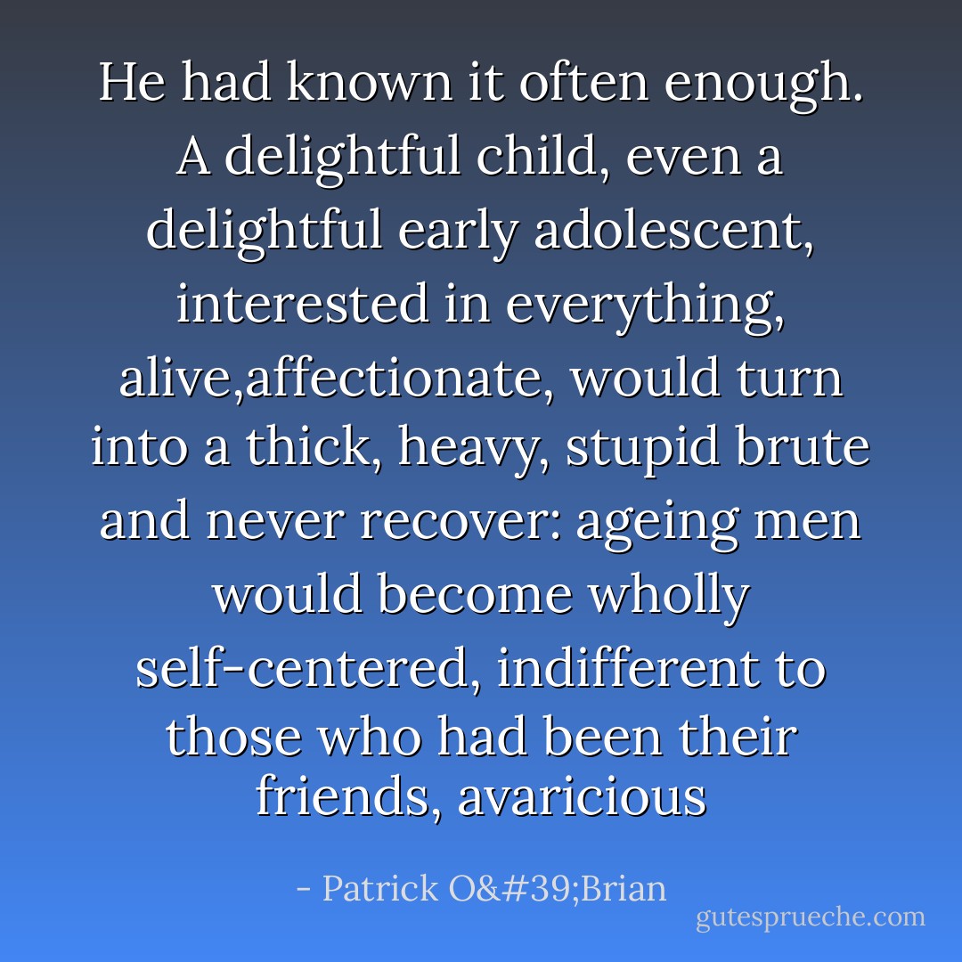 He had known it often enough. A delightful child, even a delightful early adolescent, interested in everything, alive,affectionate, would turn into a thick, heavy, stupid brute and never recover: ageing men would become wholly self-centered, indifferent to those who had been their friends, avaricious - Patrick O'Brian