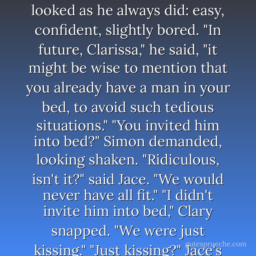Out of the corner of her eye she thought she saw Jace shoot her a look of white rage - but when she glanced at him, he looked as he always did: easy, confident, slightly bored.<br />"In future, Clarissa," he said, "it might be wise to mention that you already have a man in your bed, to avoid such tedious situations."<br />"You invited him into <i>bed?</i>" Simon demanded, looking shaken.<br />"Ridiculous, isn't it?" said Jace. "We would never have all fit."<br />"I didn't invite him into bed," Clary snapped. "We were just kissing."<br />"Just kissing?" Jace's tone mocked her with its false hurt. "How swiftly you dismiss our love. - Cassandra Clare
