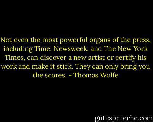 Not even the most powerful organs of the press, including Time, Newsweek, and The New York Times, can discover a new artist or certify his work and make it stick. They can only bring you the scores. - Thomas Wolfe