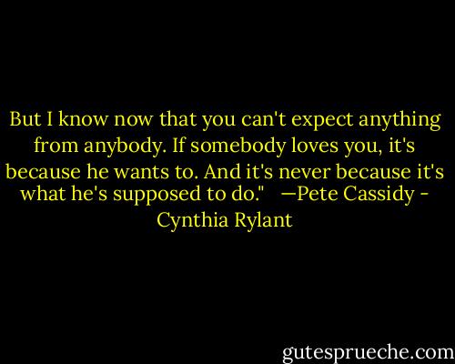 But I know now that you can't expect anything from anybody. If somebody loves you, it's because he wants to. And it's never because it's what he's supposed to do." <br /><br />—Pete Cassidy - Cynthia Rylant