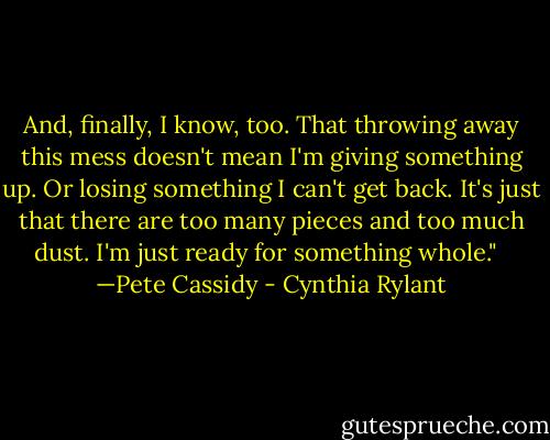 And, finally, I know, too. That throwing away this mess doesn't mean I'm giving something up. Or losing something I can't get back. It's just that there are too many pieces and too much dust. I'm just ready for something whole." <br /><br />—Pete Cassidy - Cynthia Rylant