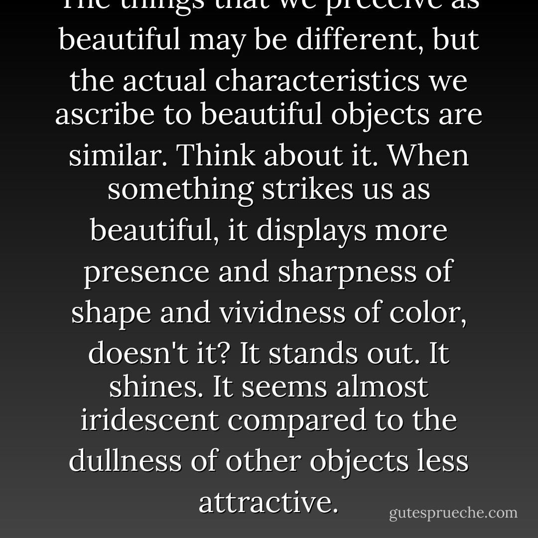 The things that we preceive as beautiful may be different, but the actual characteristics we ascribe to beautiful objects are similar. Think about it. When something strikes us as beautiful, it displays more presence and sharpness of shape and vividness of color, doesn't it? It stands out. It shines. It seems almost iridescent compared to the dullness of other objects less attractive. - James Redfield