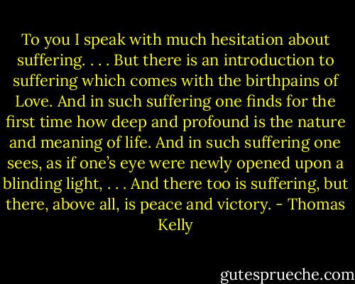 To you I speak with much hesitation about suffering. . . . But there is an introduction to suffering which comes with the birthpains of Love. And in such suffering one finds for the first time how deep and profound is the nature and meaning of life. And in such suffering one sees, as if one’s eye were newly opened upon a blinding light, . . . And there too is suffering, but there, above all, is peace and victory. - Thomas Kelly
