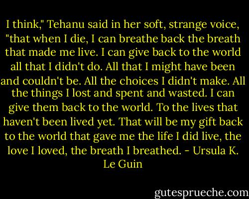 I think," Tehanu said in her soft, strange voice, "that when I die, I can breathe back the breath that made me live. I can give back to the world all that I didn't do. All that I might have been and couldn't be. All the choices I didn't make. All the things I lost and spent and wasted. I can give them back to the world. To the lives that haven't been lived yet. That will be my gift back to the world that gave me the life I did live, the love I loved, the breath I breathed. - Ursula K. Le Guin