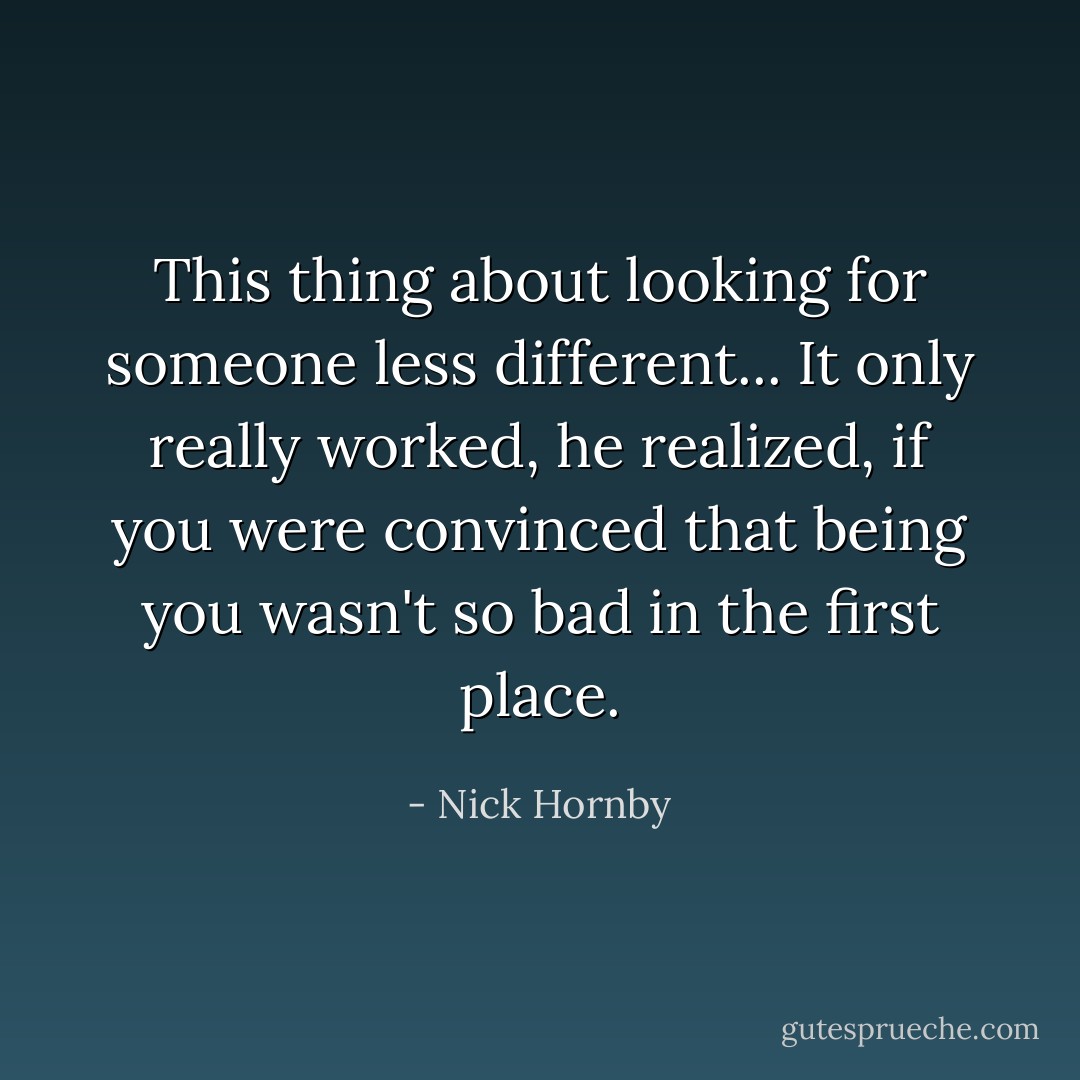 This thing about looking for someone less different... It only really worked, he realized, if you were convinced that being you wasn't so bad in the first place. - Nick Hornby