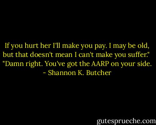 If you hurt her I'll make you pay. I may be old, but that doesn't mean I can't make you suffer."<br /><br />"Damn right. You've got the AARP on your side. - Shannon K. Butcher
