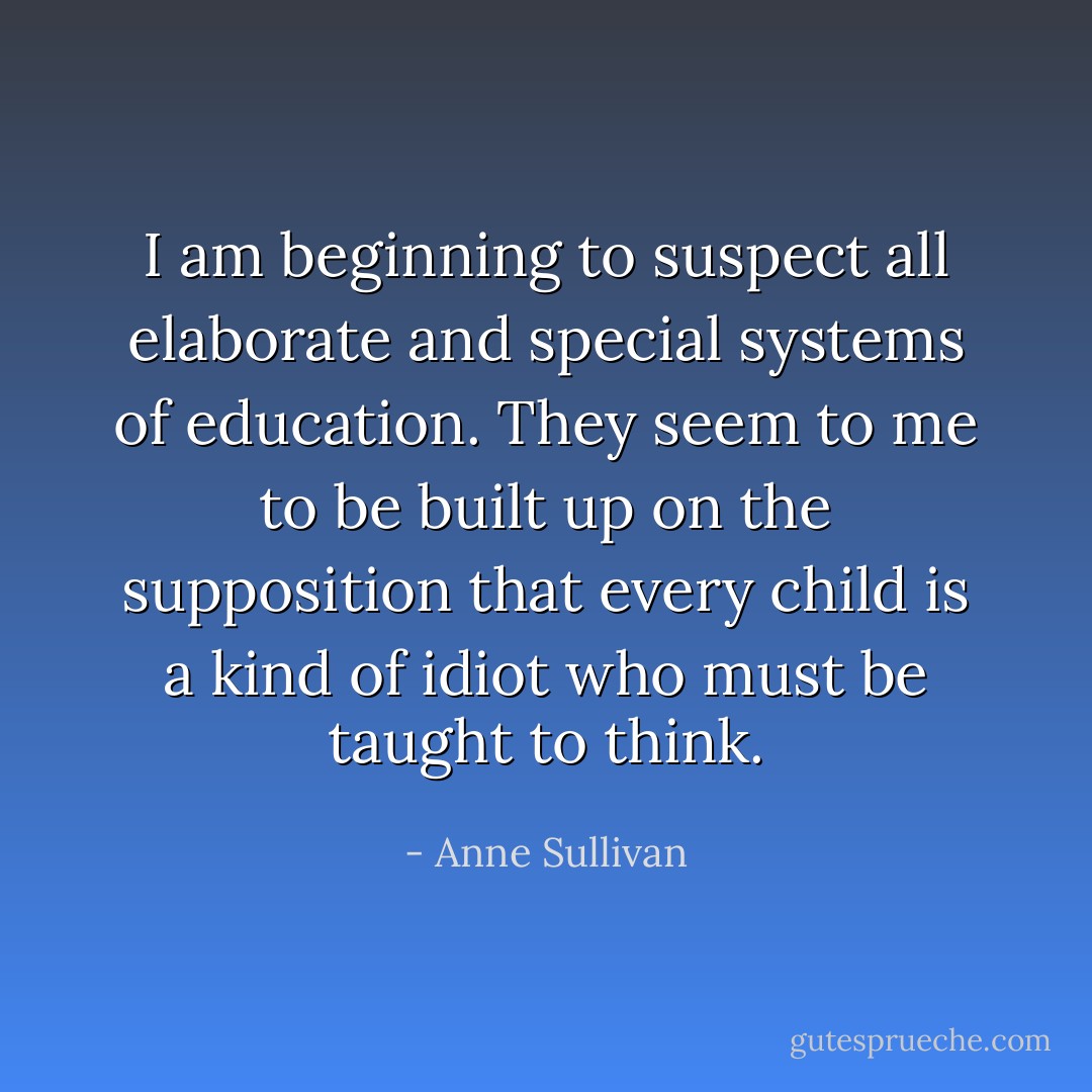 I am beginning to suspect all elaborate and special systems of education. They seem to me to be built up on the supposition that every child is a kind of idiot who must be taught to think. - Anne Sullivan