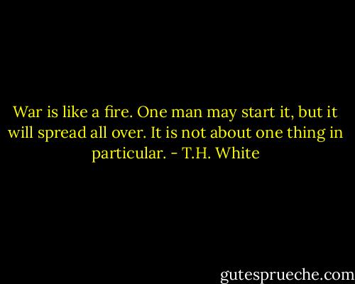 War is like a fire. One man may start it, but it will spread all over. It is not about one thing in particular. - T.H. White
