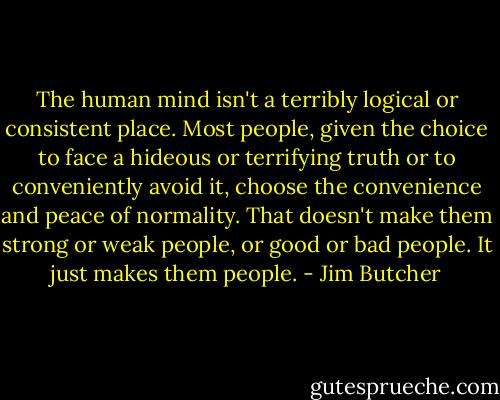 The human mind isn't a terribly logical or consistent place. Most people, given the choice to face a hideous or terrifying truth or to conveniently avoid it, choose the convenience and peace of normality. That doesn't make them strong or weak people, or good or bad people. It just makes them people. - Jim Butcher