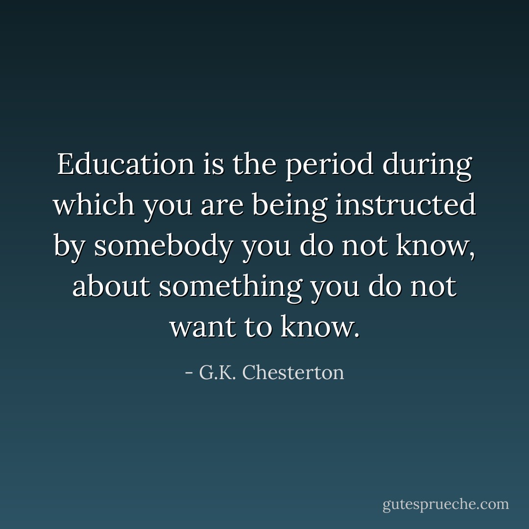 Education is the period during which you are being instructed by somebody you do not know, about something you do not want to know. - G.K. Chesterton