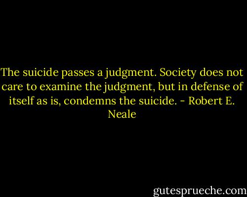 The suicide passes a judgment. Society does not care to examine the judgment, but in defense of itself as is, condemns the suicide. - Robert E. Neale
