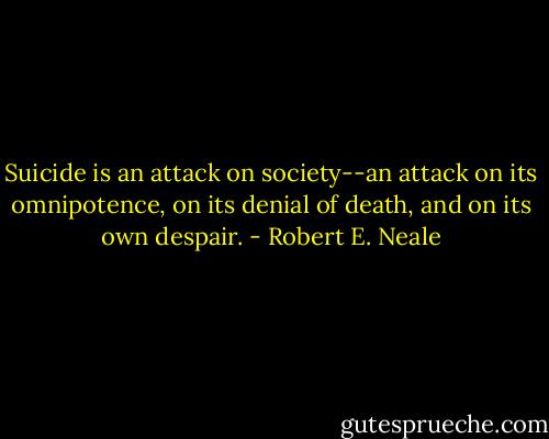 Suicide is an attack on society--an attack on its omnipotence, on its denial of death, and on its own despair. - Robert E. Neale