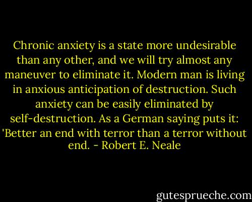 Chronic anxiety is a state more undesirable than any other, and we will try almost any maneuver to eliminate it. Modern man is living in anxious anticipation of destruction. Such anxiety can be easily eliminated by self-destruction. As a German saying puts it: 'Better an end with terror than a terror without end. - Robert E. Neale
