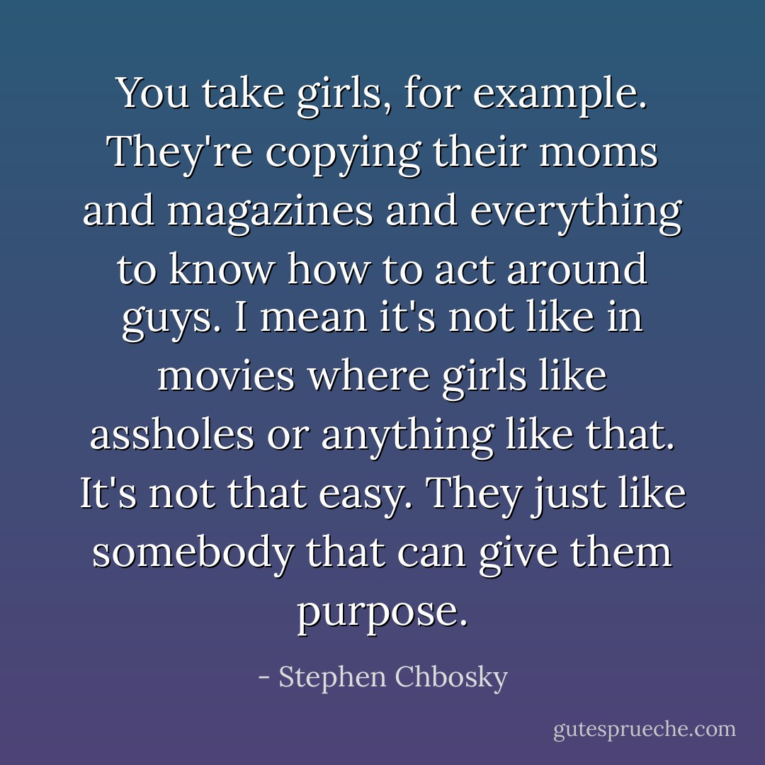 You take girls, for example. They're copying their moms and magazines and everything to know how to act around guys. I mean it's not like in movies where girls like assholes or anything like that. It's not that easy. They just like somebody that can give them purpose. - Stephen Chbosky