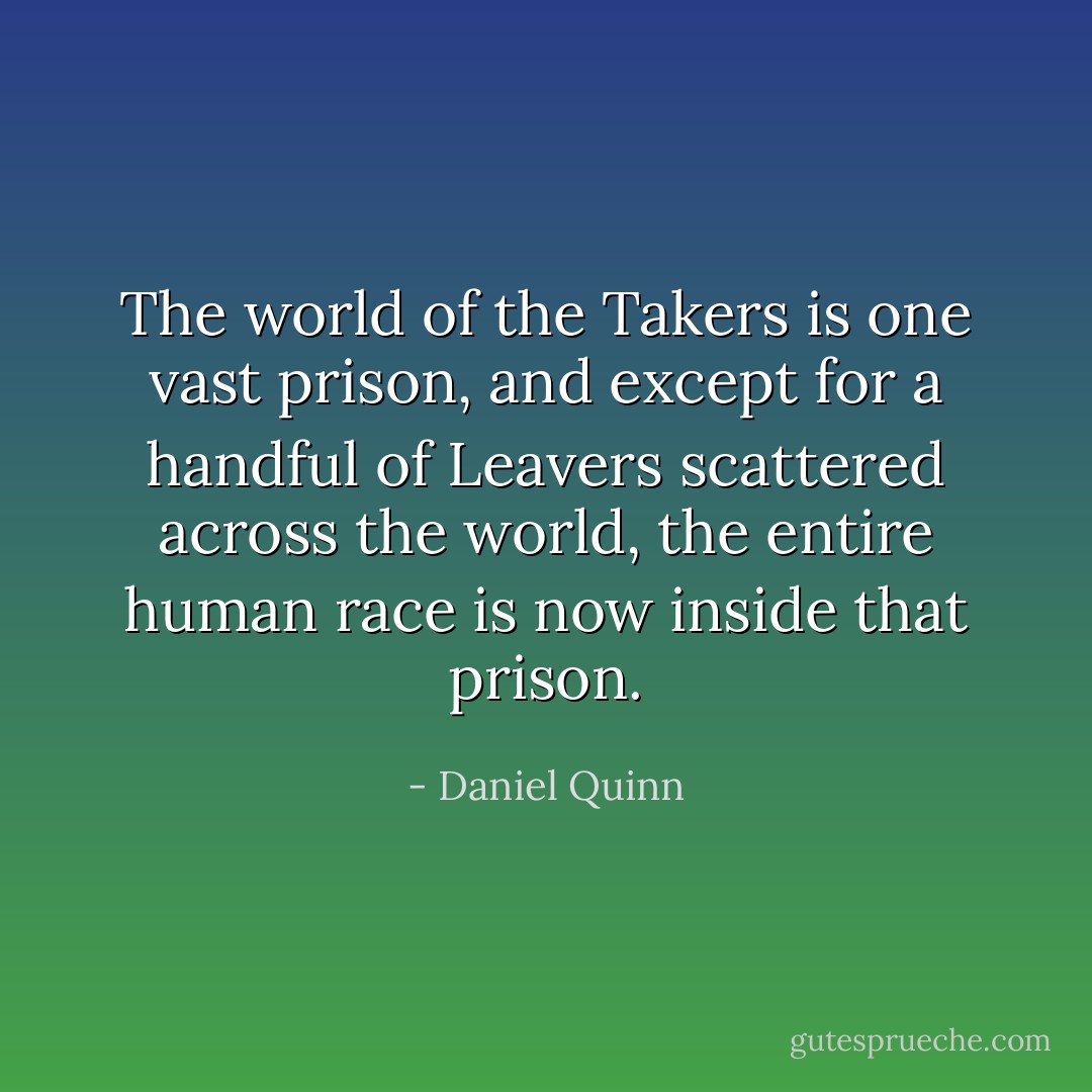 The world of the Takers is one vast prison, and except for a handful of Leavers scattered across the world, the entire human race is now inside that prison. - Daniel Quinn