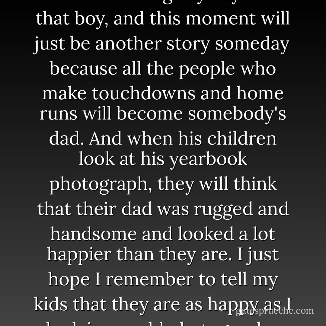 I look at the field, and I think about the boy who just made the touchdown. I think that these are the glory days for that boy, and this moment will just be another story someday because all the people who make touchdowns and home runs will become somebody's dad. And when his children look at his yearbook photograph, they will think that their dad was rugged and handsome and looked a lot happier than they are. I just hope I remember to tell my kids that they are as happy as I look in my old photographs. And I hope that they believe me. - Stephen Chbosky