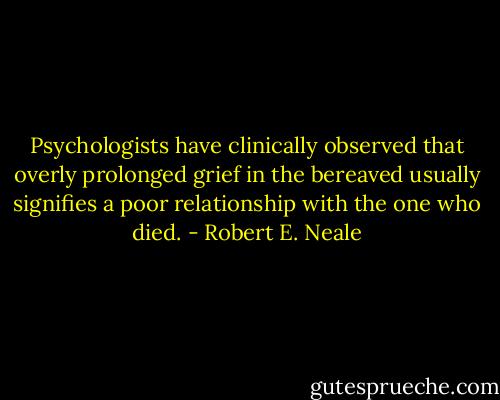 Psychologists have clinically observed that overly prolonged grief in the bereaved usually signifies a poor relationship with the one who died. - Robert E. Neale