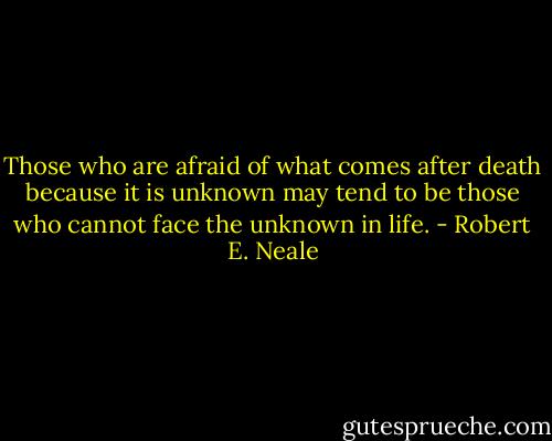 Those who are afraid of what comes after death because it is unknown may tend to be those who cannot face the unknown in life. - Robert E. Neale