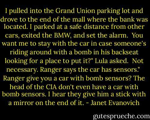I pulled into the Grand Union parking lot and drove to the end of the mall where the bank was located. I parked at a safe distance from other cars, exited the BMW, and set the alarm.<br /><br />You want me to stay with the car in case someone's riding around with a bomb in his backseat looking for a place to put it?" Lula asked.<br /><br />Not necessary. Ranger says the car has sensors."<br /><br />Ranger give you a car with bomb sensors? The head of the CIA don't even have a car with bomb sensors. I hear they give him a stick with a mirror on the end of it. - Janet Evanovich