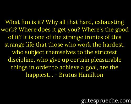 What fun is it? Why all that hard, exhausting work? Where does it get you? Where's the good of it? It is one of the strange ironies of this strange life that those who work the hardest, who subject themselves to the strictest discipline, who give up certain pleasurable things in order to achieve a goal, are the happiest... - Brutus Hamilton