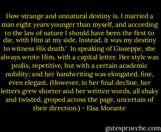 How strange and unnatural destiny is. I married a man eight years younger than myself, and according to the law of nature I should have been the first to die, with Him at my side. Instead, it was my destiny to witness His death.'<br /> In speaking of Giuseppe, she always wrote Him, with a capital letter. Her style was prolix, repetitive, but with a certain academic nobility; and her handwriting was elongated, fine, even elegant. (However, in her final decline, her letters grew shorter and her written words, all shaky and twisted, groped across the page, uncertain of their direction.) - Elsa Morante