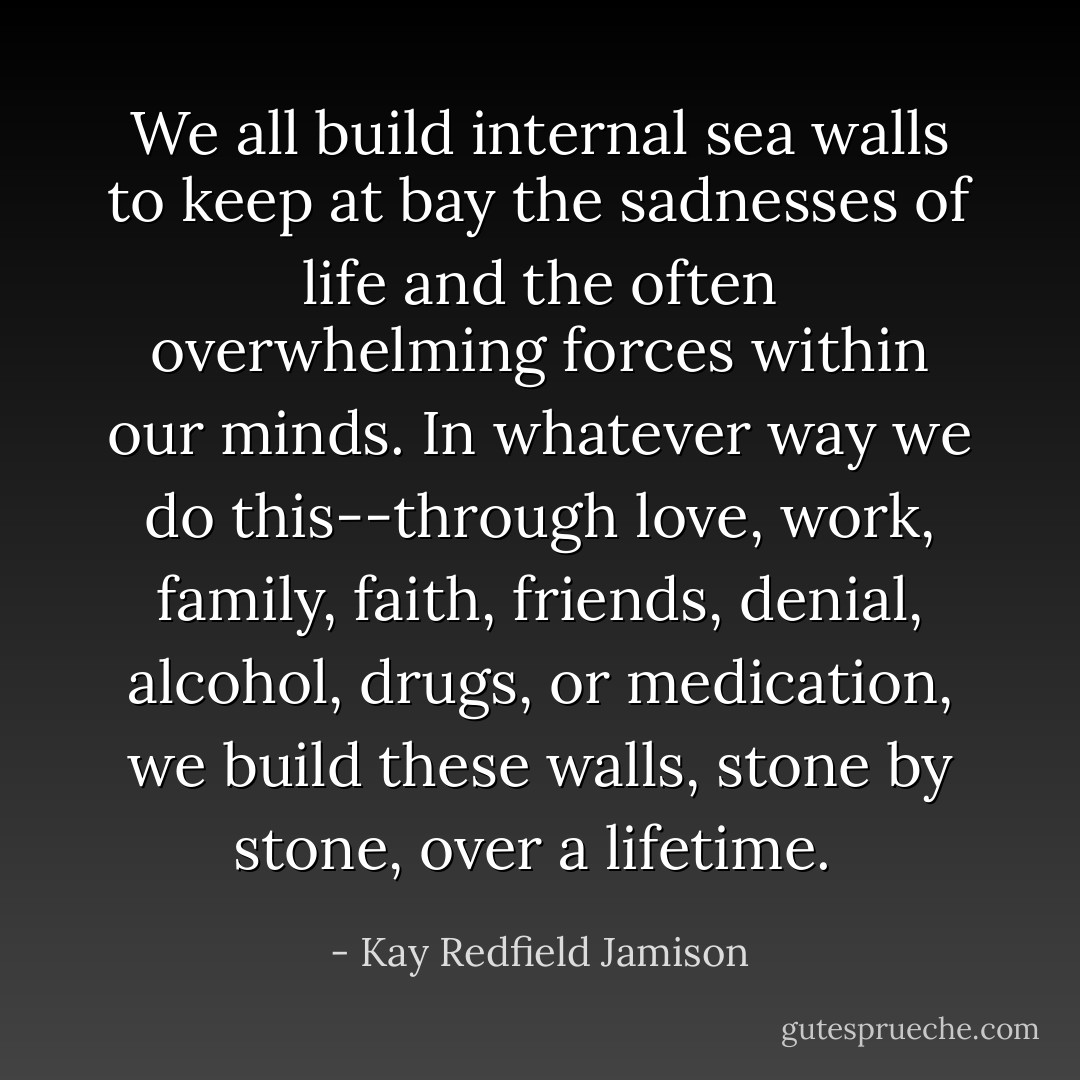 We all build internal sea walls to keep at bay the sadnesses of life and the often overwhelming forces within our minds. In whatever way we do this--through love, work, family, faith, friends, denial, alcohol, drugs, or medication, we build these walls, stone by stone, over a lifetime.  - Kay Redfield Jamison