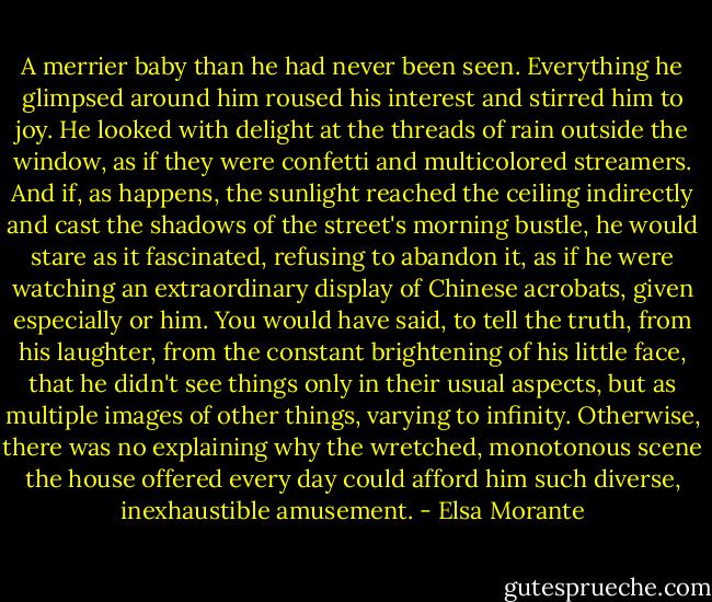 A merrier baby than he had never been seen. Everything he glimpsed around him roused his interest and stirred him to joy. He looked with delight at the threads of rain outside the window, as if they were confetti and multicolored streamers. And if, as happens, the sunlight reached the ceiling indirectly and cast the shadows of the street's morning bustle, he would stare as it fascinated, refusing to abandon it, as if he were watching an extraordinary display of Chinese acrobats, given especially or him. You would have said, to tell the truth, from his laughter, from the constant brightening of his little face, that he didn't see things only in their usual aspects, but as multiple images of other things, varying to infinity. Otherwise, there was no explaining why the wretched, monotonous scene the house offered every day could afford him such diverse, inexhaustible amusement. - Elsa Morante