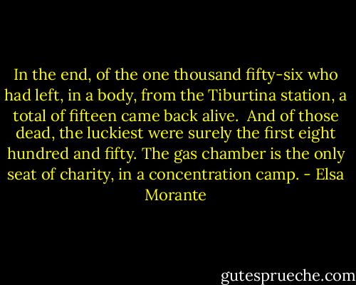In the end, of the one thousand fifty-six who had left, in a body, from the Tiburtina station, a total of fifteen came back alive.<br /> And of those dead, the luckiest were surely the first eight hundred and fifty. The gas chamber is the only seat of charity, in a concentration camp. - Elsa Morante