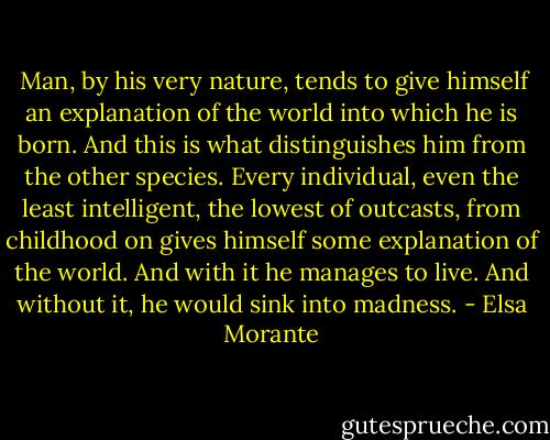  Man, by his very nature, tends to give himself an explanation of the world into which he is born. And this is what distinguishes him from the other species. Every individual, even the least intelligent, the lowest of outcasts, from childhood on gives himself some explanation of the world. And with it he manages to live. And without it, he would sink into madness. - Elsa Morante
