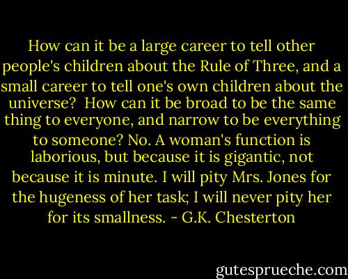 How can it be a large career to tell other people's children about the Rule of Three, and a small career to tell one's own children about the universe?<br /> How can it be broad to be the same thing to everyone, and narrow to be everything to someone? No. A woman's function is laborious, but because it is gigantic, not because it is minute. I will pity Mrs. Jones for the hugeness of her task; I will never pity her for its smallness. - G.K. Chesterton