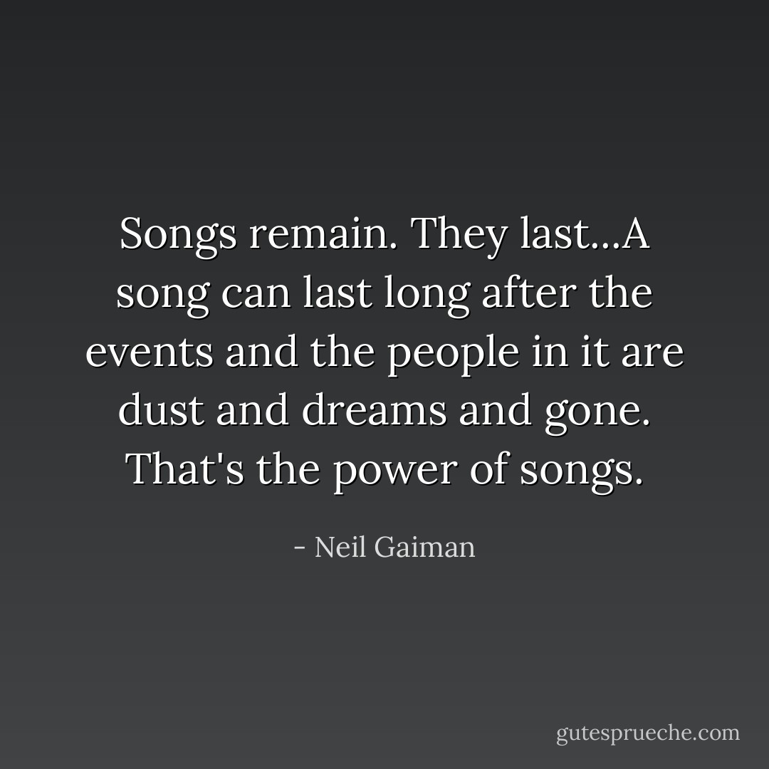 Songs remain. They last...A song can last long after the events and the people in it are dust and dreams and gone. That's the power of songs. - Neil Gaiman