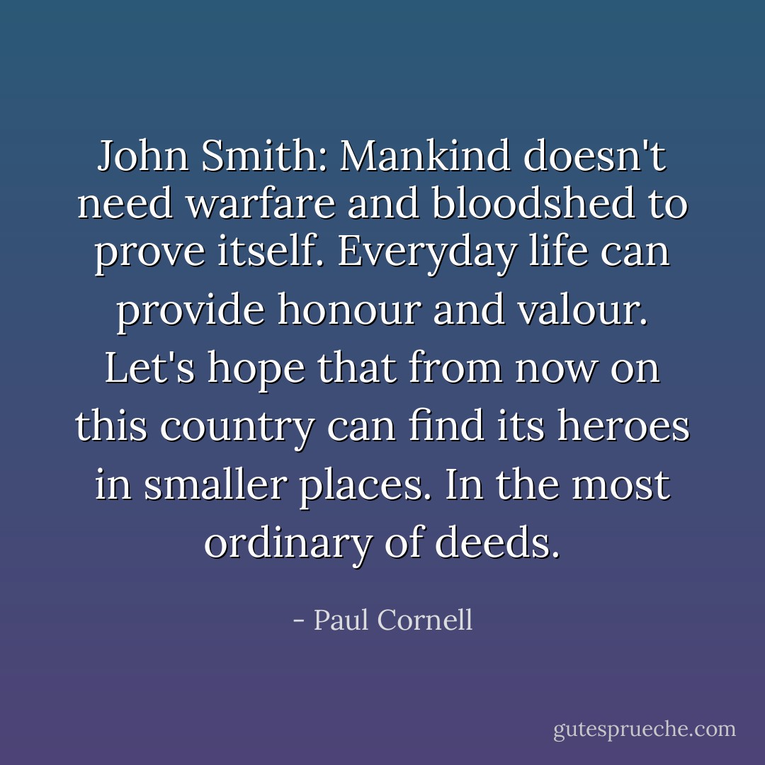 John Smith: Mankind doesn't need warfare and bloodshed to prove itself. Everyday life can provide honour and valour. Let's hope that from now on this country can find its heroes in smaller places. In the most ordinary of deeds. - Paul Cornell