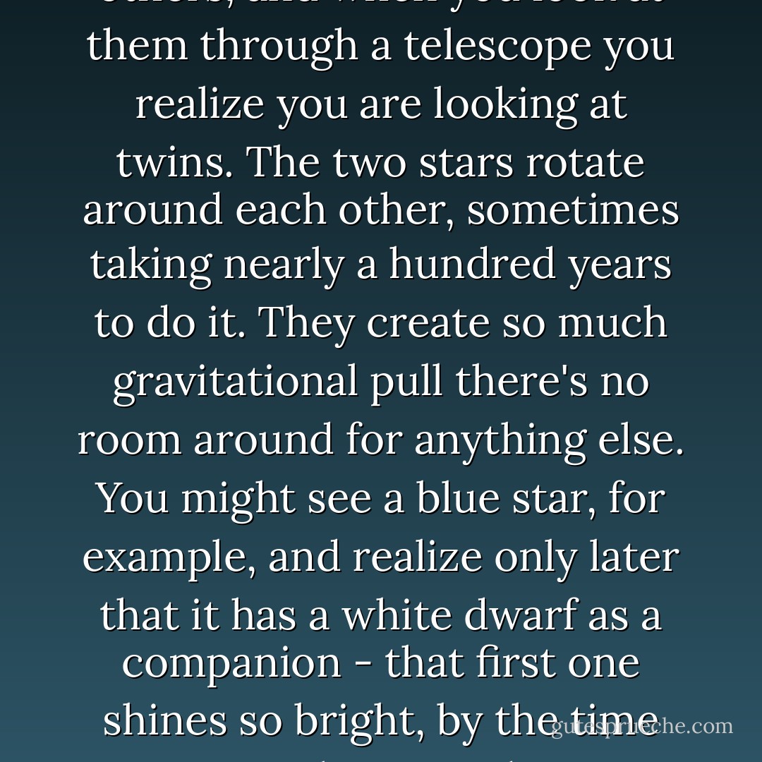 There are stars in the night sky that look brighter than the others, and when you look at them through a telescope you realize you are looking at twins. The two stars rotate around each other, sometimes taking nearly a hundred years to do it. They create so much gravitational pull there's no room around for anything else. You might see a blue star, for example, and realize only later that it has a white dwarf as a companion - that first one shines so bright, by the time you notice the second one, it's too late. - Jodi Picoult