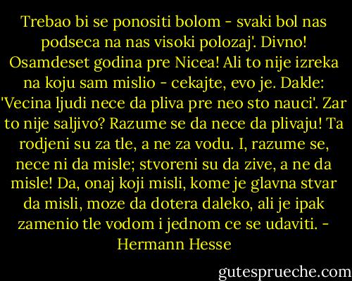 Trebao bi se ponositi bolom - svaki bol nas podseca na nas visoki polozaj'. Divno! Osamdeset godina pre Nicea! Ali to nije izreka na koju sam mislio - cekajte, evo je. Dakle: 'Vecina ljudi nece da pliva pre neo sto nauci'. Zar to nije saljivo? Razume se da nece da plivaju! Ta rodjeni su za tle, a ne za vodu. I, razume se, nece ni da misle; stvoreni su da zive, a ne da misle! Da, onaj koji misli, kome je glavna stvar da misli, moze da dotera daleko, ali je ipak zamenio tle vodom i jednom ce se udaviti. - Hermann Hesse