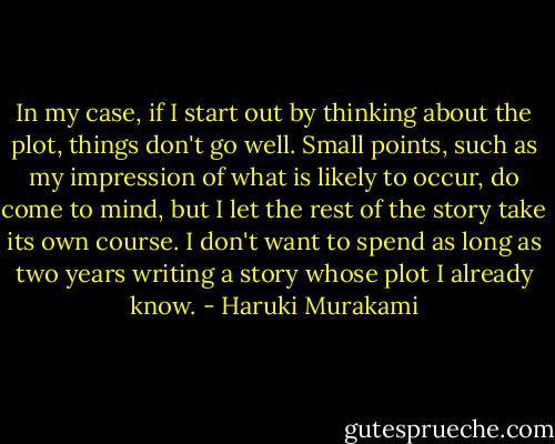 In my case, if I start out by thinking about the plot, things don't go well. Small points, such as my impression of what is likely to occur, do come to mind, but I let the rest of the story take its own course. I don't want to spend as long as two years writing a story whose plot I already know. - Haruki Murakami