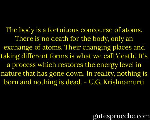 The body is a fortuitous concourse of atoms. There is no death for the body, only an exchange of atoms. Their changing places and taking different forms is what we call 'death.' It's a process which restores the energy level in nature that has gone down. In reality, nothing is born and nothing is dead. - U.G. Krishnamurti